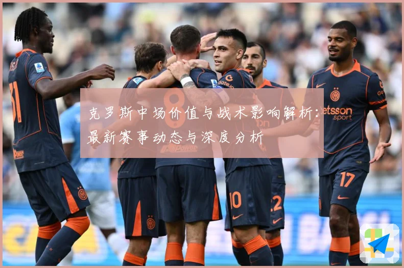 克罗斯中场价值与战术影响解析：最新赛事动态与深度分析