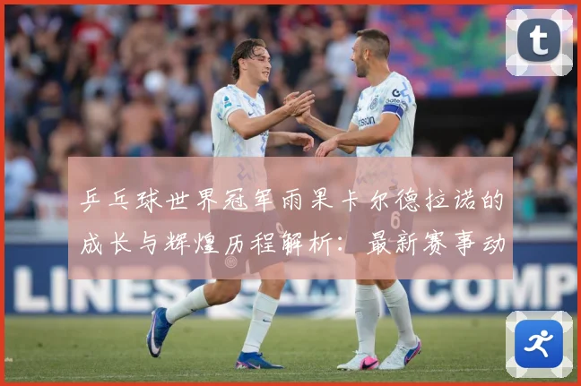 乒乓球世界冠军雨果卡尔德拉诺的成长与辉煌历程解析：最新赛事动态与深度分析