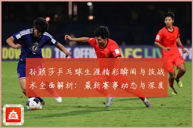 孙颖莎乒乓球生涯精彩瞬间与技战术全面解析：最新赛事动态与深度分析