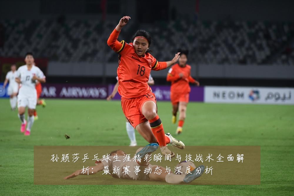 孙颖莎乒乓球生涯精彩瞬间与技战术全面解析：最新赛事动态与深度分析